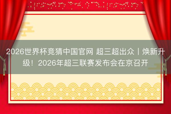 2026世界杯竞猜中国官网 超三超出众丨焕新升级！2026年超三联赛发布会在京召开