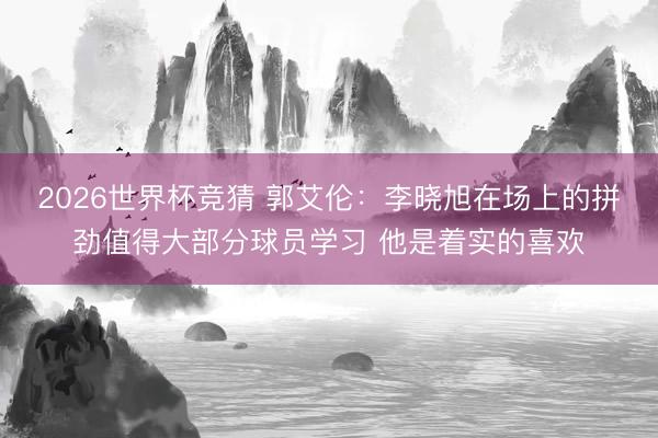 2026世界杯竞猜 郭艾伦：李晓旭在场上的拼劲值得大部分球员学习 他是着实的喜欢