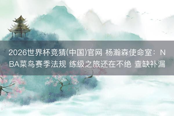 2026世界杯竞猜(中国)官网 杨瀚森使命室：NBA菜鸟赛季法规 练级之旅还在不绝 查缺补漏