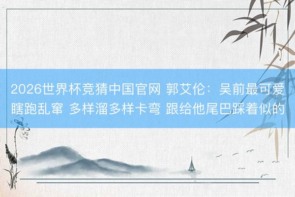 2026世界杯竞猜中国官网 郭艾伦：吴前最可爱瞎跑乱窜 多样溜多样卡弯 跟给他尾巴踩着似的
