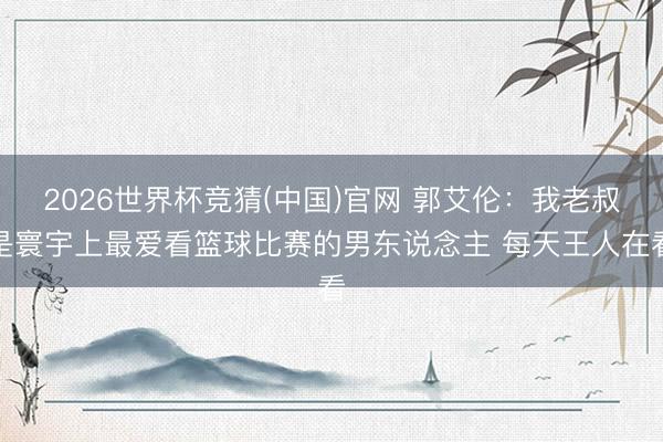 2026世界杯竞猜(中国)官网 郭艾伦：我老叔是寰宇上最爱看篮球比赛的男东说念主 每天王人在看