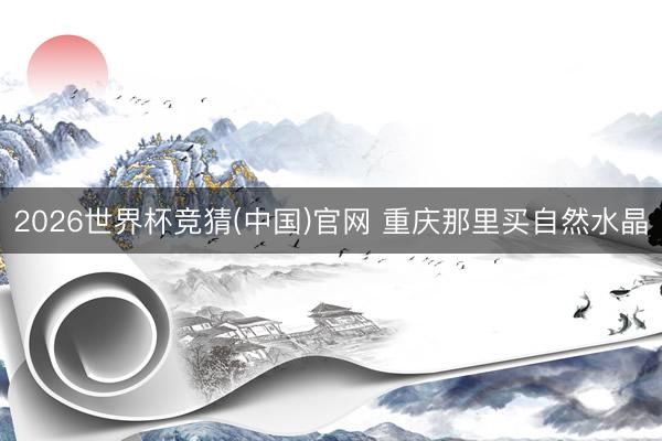 2026世界杯竞猜(中国)官网 重庆那里买自然水晶