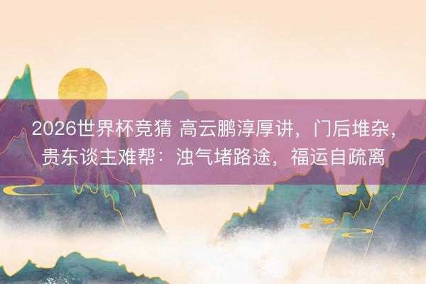 2026世界杯竞猜 高云鹏淳厚讲，门后堆杂，贵东谈主难帮：浊气堵路途，福运自疏离