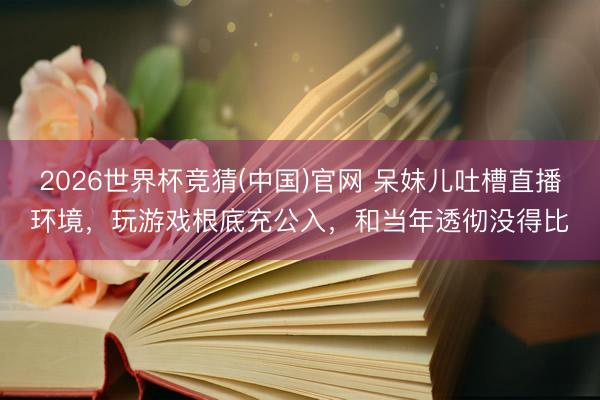 2026世界杯竞猜(中国)官网 呆妹儿吐槽直播环境，玩游戏根底充公入，和当年透彻没得比