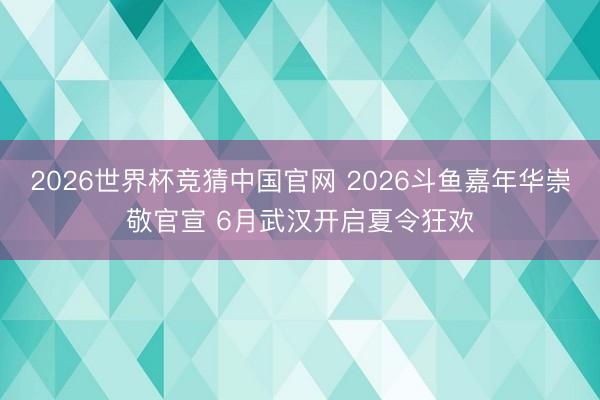 2026世界杯竞猜中国官网 2026斗鱼嘉年华崇敬官宣 6月武汉开启夏令狂欢