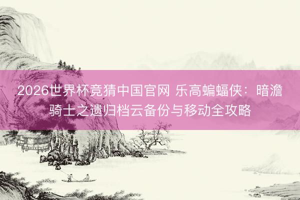 2026世界杯竞猜中国官网 乐高蝙蝠侠:暗澹骑士之遗归档云备份与移动全攻略