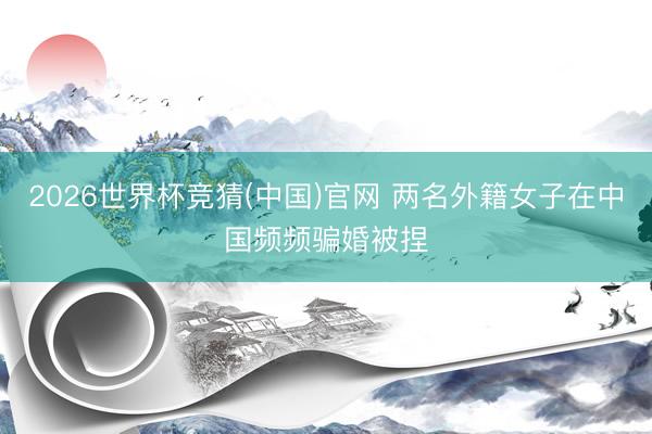 2026世界杯竞猜(中国)官网 两名外籍女子在中国频频骗婚被捏