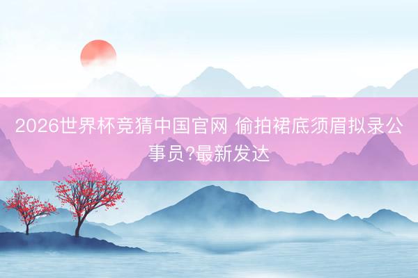 2026世界杯竞猜中国官网 偷拍裙底须眉拟录公事员?最新发达