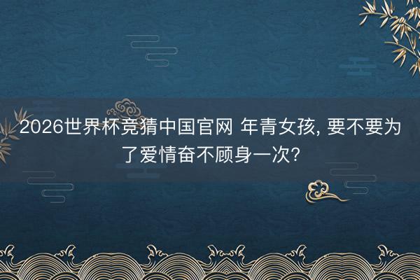 2026世界杯竞猜中国官网 年青女孩， 要不要为了爱情奋不顾身一次?