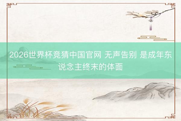 2026世界杯竞猜中国官网 无声告别 是成年东说念主终末的体面