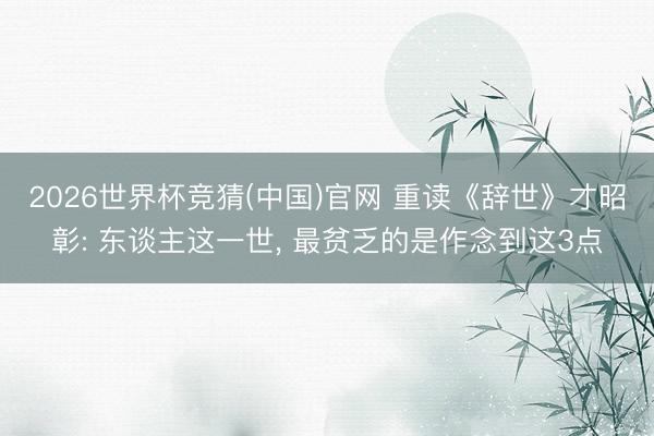 2026世界杯竞猜(中国)官网 重读《辞世》才昭彰: 东谈主这一世， 最贫乏的是作念到这3点