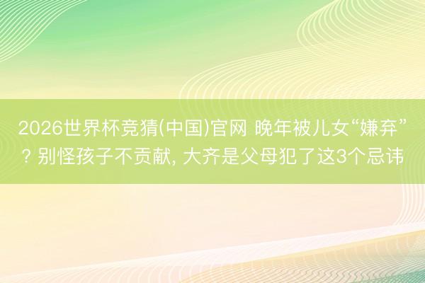 2026世界杯竞猜(中国)官网 晚年被儿女“嫌弃”? 别怪孩子不贡献， 大齐是父母犯了这3个忌讳