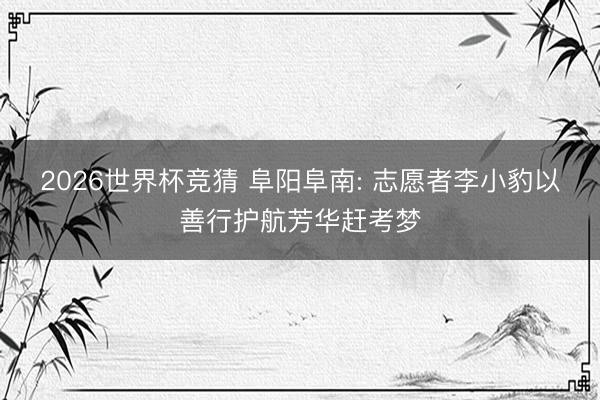 2026世界杯竞猜 阜阳阜南: 志愿者李小豹以善行护航芳华赶考梦
