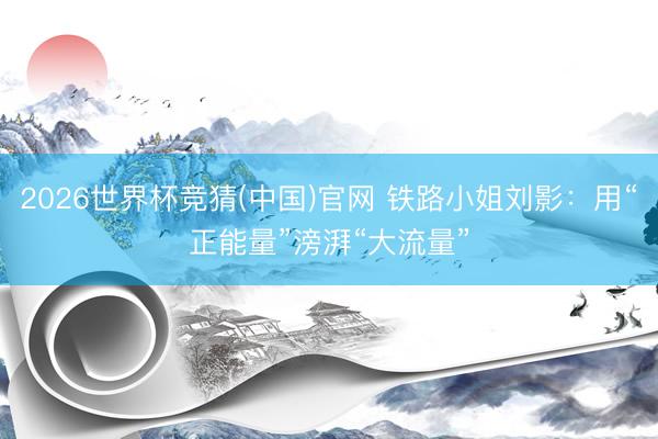 2026世界杯竞猜(中国)官网 铁路小姐刘影：用“正能量”滂湃“大流量”