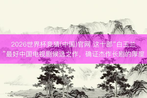 2026世界杯竞猜(中国)官网 这十部“白玉兰”最好中国电视剧候选之作，确证杰作长剧的厚度