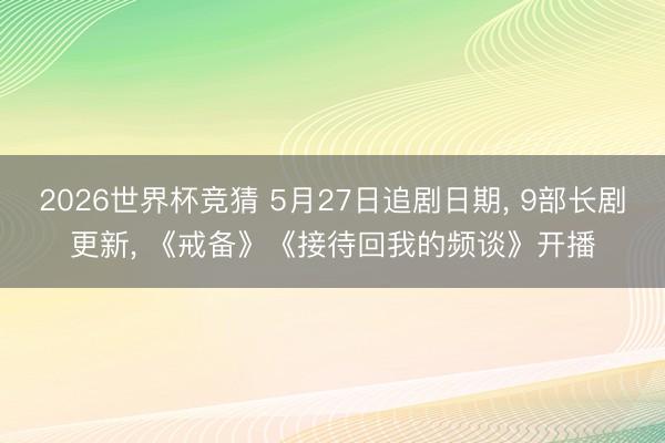 2026世界杯竞猜 5月27日追剧日期， 9部长剧更新， 《戒备》《接待回我的频谈》开播