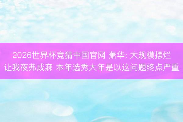 2026世界杯竞猜中国官网 萧华: 大规模摆烂让我夜弗成寐 本年选秀大年是以这问题终点严重