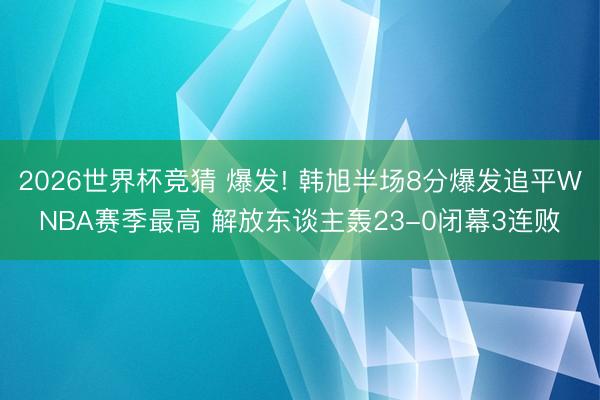 2026世界杯竞猜 爆发! 韩旭半场8分爆发追平WNBA赛季最高 解放东谈主轰23-0闭幕3连败