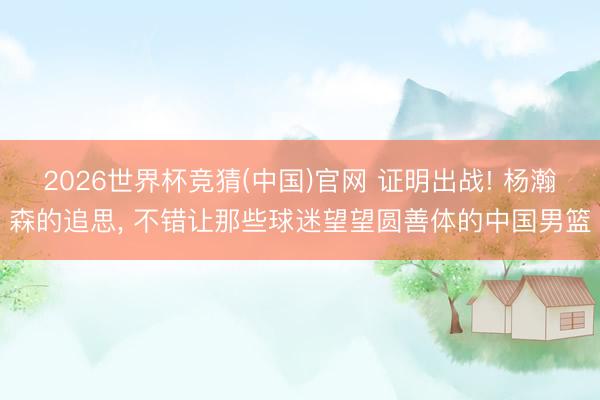 2026世界杯竞猜(中国)官网 证明出战! 杨瀚森的追思， 不错让那些球迷望望圆善体的中国男篮