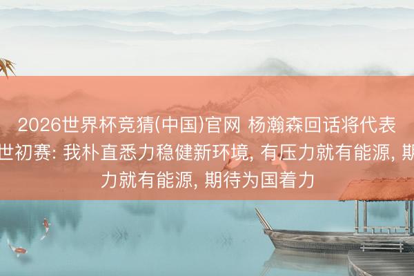 2026世界杯竞猜(中国)官网 杨瀚森回话将代表国度队出战世初赛: 我朴直悉力稳健新环境, 有压力就有能源, 期待为国着力