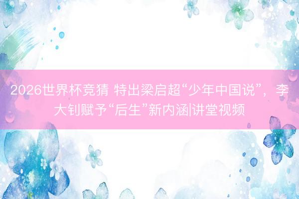 2026世界杯竞猜 特出梁启超“少年中国说”，李大钊赋予“后生”新内涵|讲堂视频