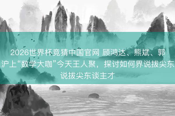2026世界杯竞猜中国官网 顾鸿达、熊斌、郭雄……沪上“数学大咖”今天王人聚，探讨如何界说拔尖东谈主才