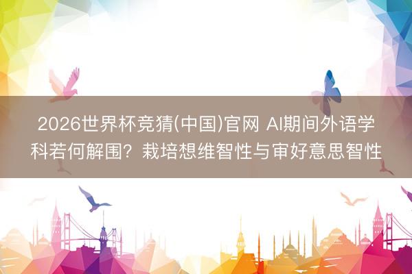 2026世界杯竞猜(中国)官网 AI期间外语学科若何解围？栽培想维智性与审好意思智性