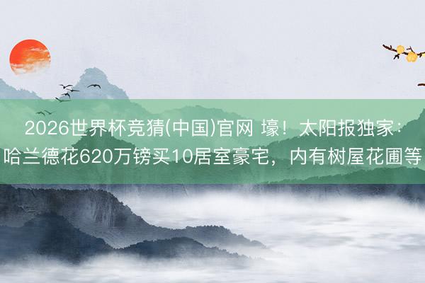 2026世界杯竞猜(中国)官网 壕！太阳报独家：哈兰德花620万镑买10居室豪宅，内有树屋花圃等