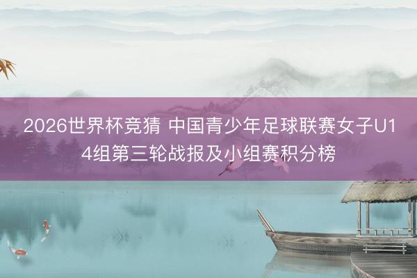2026世界杯竞猜 中国青少年足球联赛女子U14组第三轮战报及小组赛积分榜