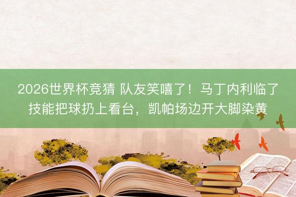 2026世界杯竞猜 队友笑嘻了！马丁内利临了技能把球扔上看台，凯帕场边开大脚染黄