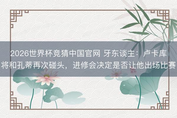 2026世界杯竞猜中国官网 牙东谈主：卢卡库将和孔蒂再次碰头，进修会决定是否让他出场比赛
