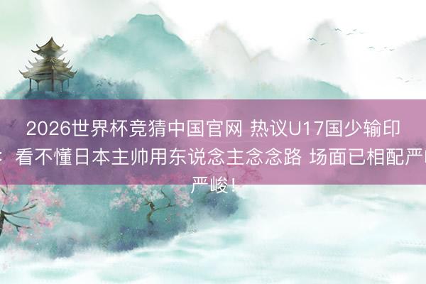 2026世界杯竞猜中国官网 热议U17国少输印尼:看不懂日本主帅用东说念主念念路 场面已相配严峻!