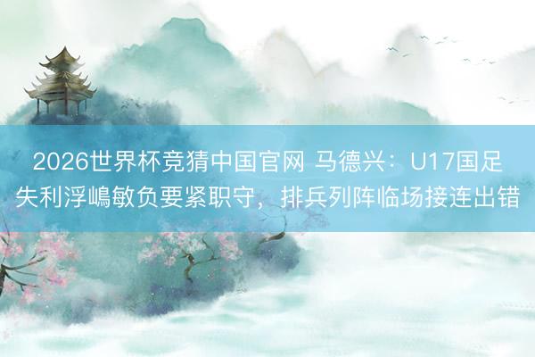 2026世界杯竞猜中国官网 马德兴：U17国足失利浮嶋敏负要紧职守，排兵列阵临场接连出错