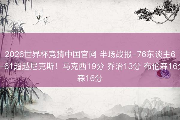 2026世界杯竞猜中国官网 半场战报-76东谈主62-61超越尼克斯！马克西19分 乔治13分 布伦森16分