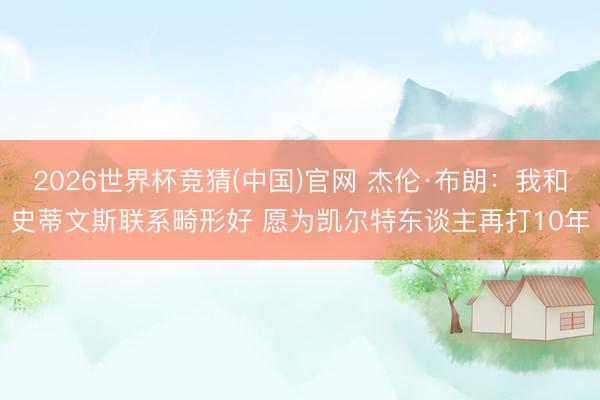 2026世界杯竞猜(中国)官网 杰伦·布朗：我和史蒂文斯联系畸形好 愿为凯尔特东谈主再打10年