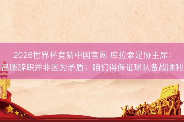 2026世界杯竞猜中国官网 库拉索足协主席：吕滕辞职并非因为矛盾；咱们得保证球队备战顺利