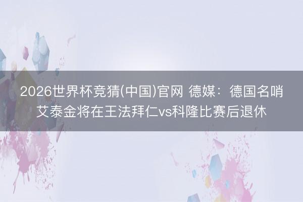 2026世界杯竞猜(中国)官网 德媒:德国名哨艾泰金将在王法拜仁vs科隆比赛后退休