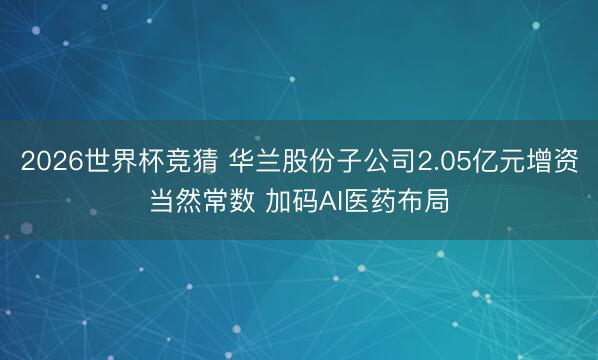 2026世界杯竞猜 华兰股份子公司2.05亿元增资当然常数 加码AI医药布局