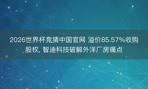 2026世界杯竞猜中国官网 溢价85.57%收购股权， 智迪科技破解外洋厂房痛点