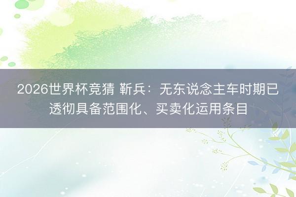 2026世界杯竞猜 靳兵：无东说念主车时期已透彻具备范围化、买卖化运用条目