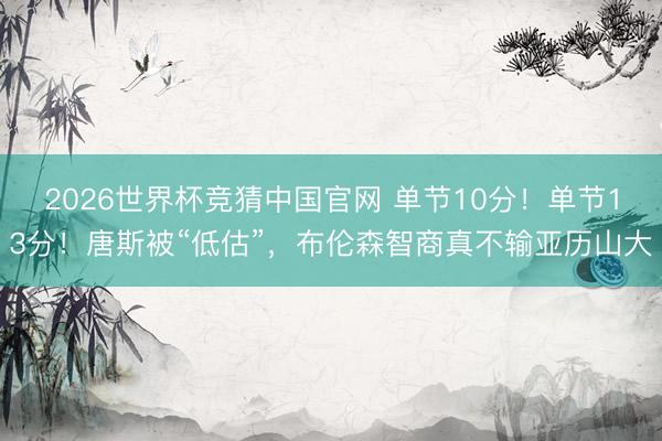 2026世界杯竞猜中国官网 单节10分！单节13分！唐斯被“低估”，布伦森智商真不输亚历山大