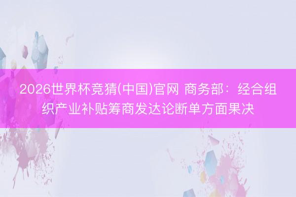 2026世界杯竞猜(中国)官网 商务部：经合组织产业补贴筹商发达论断单方面果决