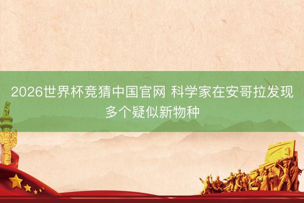 2026世界杯竞猜中国官网 科学家在安哥拉发现多个疑似新物种