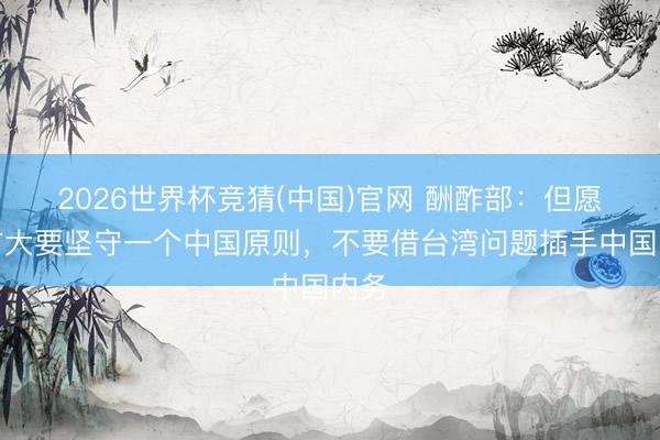 2026世界杯竞猜(中国)官网 酬酢部：但愿德方大要坚守一个中国原则，不要借台湾问题插手中国内务