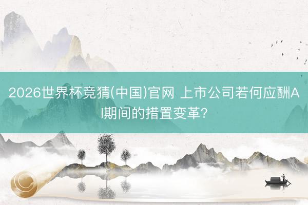 2026世界杯竞猜(中国)官网 上市公司若何应酬AI期间的措置变革？