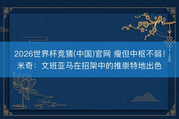 2026世界杯竞猜(中国)官网 瘦但中枢不弱！米奇：文班亚马在招架中的推崇特地出色