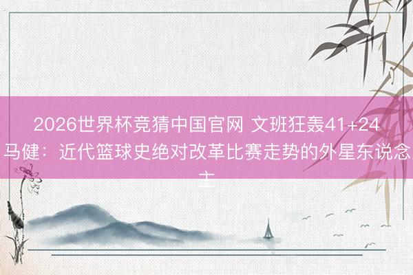 2026世界杯竞猜中国官网 文班狂轰41+24!马健:近代篮球史绝对改革比赛走势的外星东说念主
