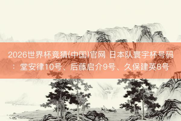 2026世界杯竞猜(中国)官网 日本队寰宇杯号码：堂安律10号、