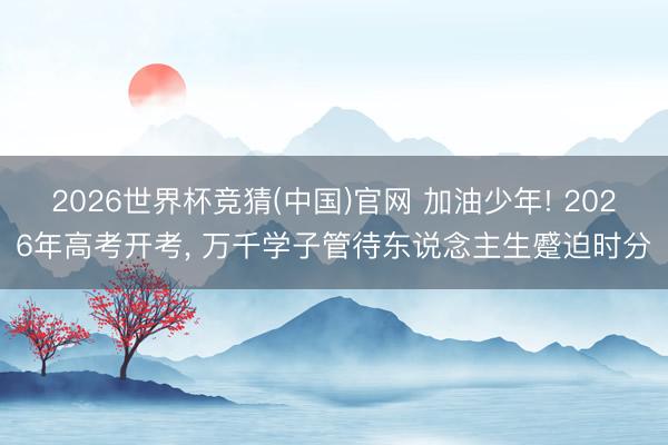 2026世界杯竞猜(中国)官网 加油少年! 2026年高考开考， 万千学子管待东说念主生蹙迫时分