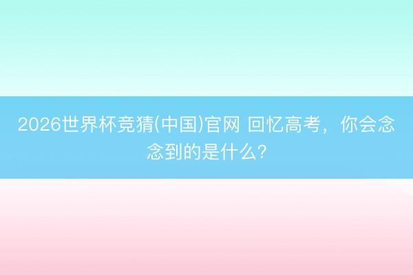 2026世界杯竞猜(中国)官网 回忆高考，你会念念到的是什么？